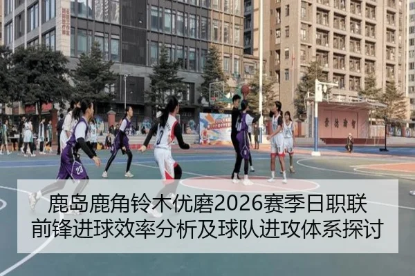 鹿岛鹿角铃木优磨2026赛季日职联前锋进球效率分析及球队进攻体系探讨