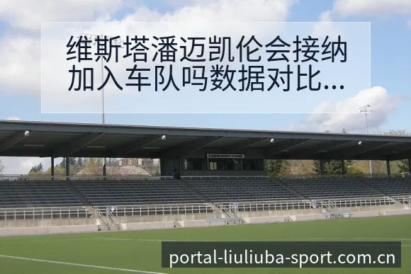 维斯塔潘迈凯伦会接纳加入车队吗数据对比复盘与关键变化 - 6686体育