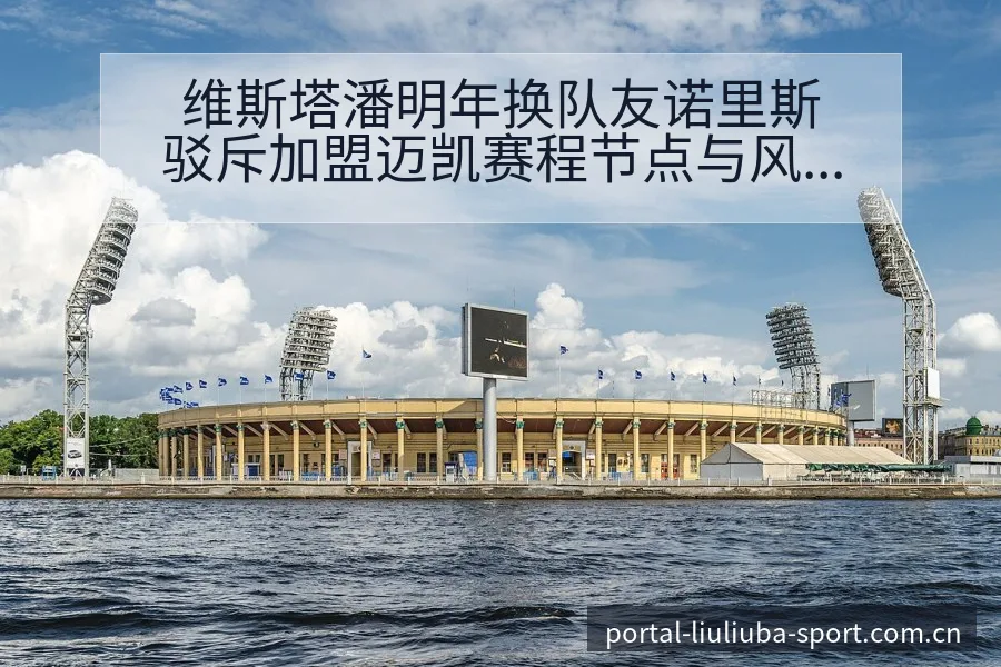维斯塔潘明年换队友诺里斯驳斥加盟迈凯赛程节点与风险观察分 - 6686体育